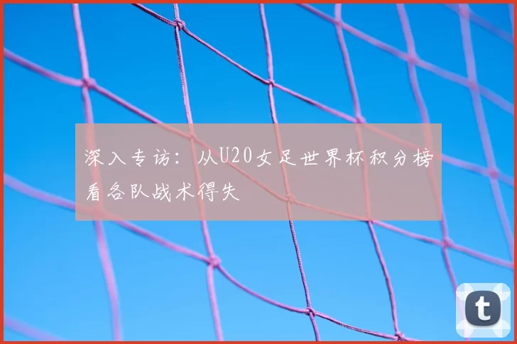 深入专访:从U20女足世界杯积分榜看各队战术得失