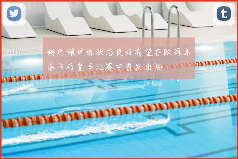姆巴佩训练状态良好有望在欧冠本菲卡对皇马比赛中首发出场