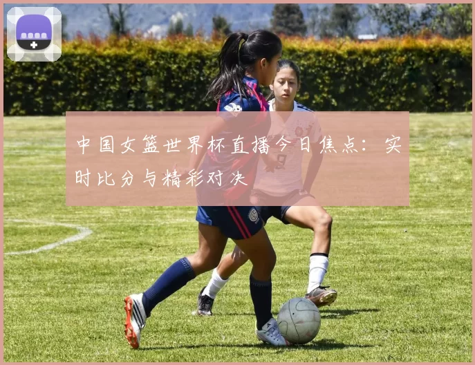 中国女篮世界杯直播今日焦点：实时比分与精彩对决