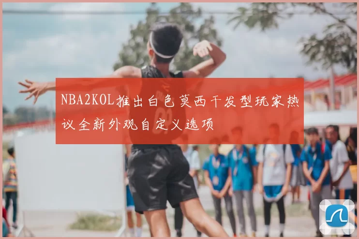 NBA2KOL推出白色莫西干发型玩家热议全新外观自定义选项
