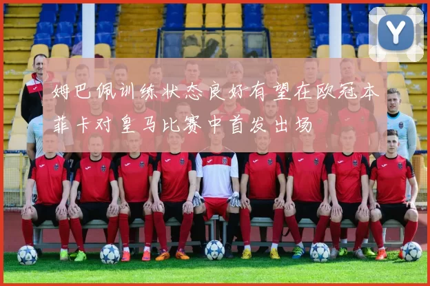 姆巴佩训练状态良好有望在欧冠本菲卡对皇马比赛中首发出场