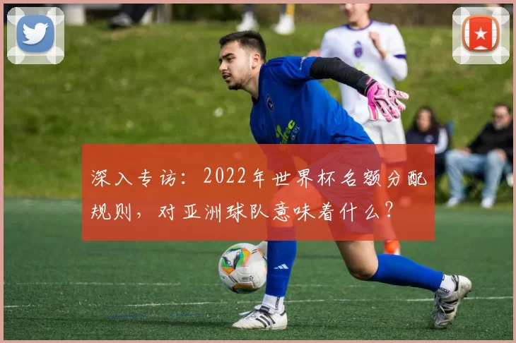 深入专访:2022年世界杯名额分配规则,对亚洲球队意味着什么?