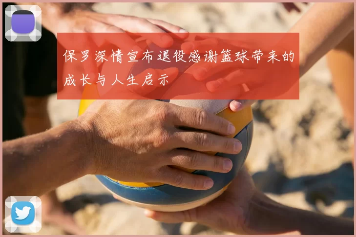 保罗深情宣布退役感谢篮球带来的成长与人生启示