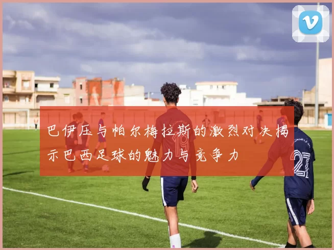 巴伊压与帕尔梅拉斯的激烈对决揭示巴西足球的魅力与竞争力