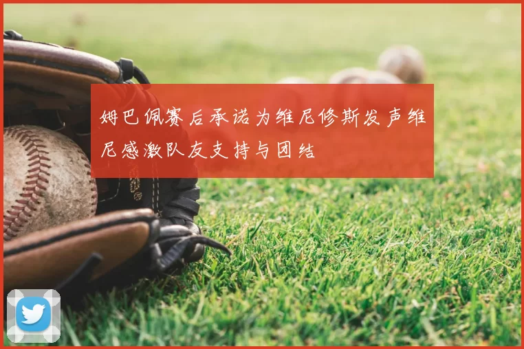 姆巴佩赛后承诺为维尼修斯发声维尼感激队友支持与团结