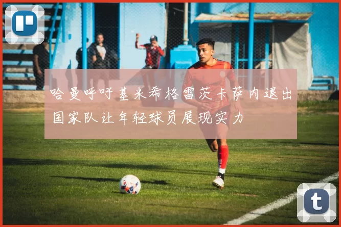 哈曼呼吁基米希格雷茨卡萨内退出国家队让年轻球员展现实力