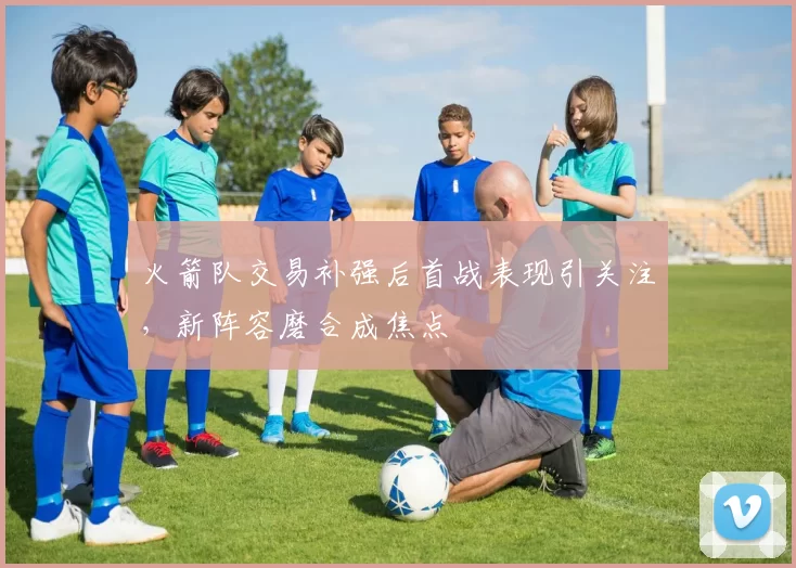 火箭队交易补强后首战表现引关注,新阵容磨合成焦点