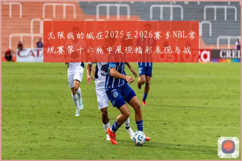 无限我的城在2025至2026赛季NBL常规赛第十六轮中展现精彩表现与战术分析