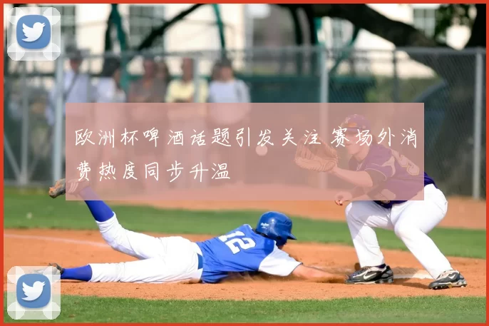 欧洲杯啤酒话题引发关注 赛场外消费热度同步升温