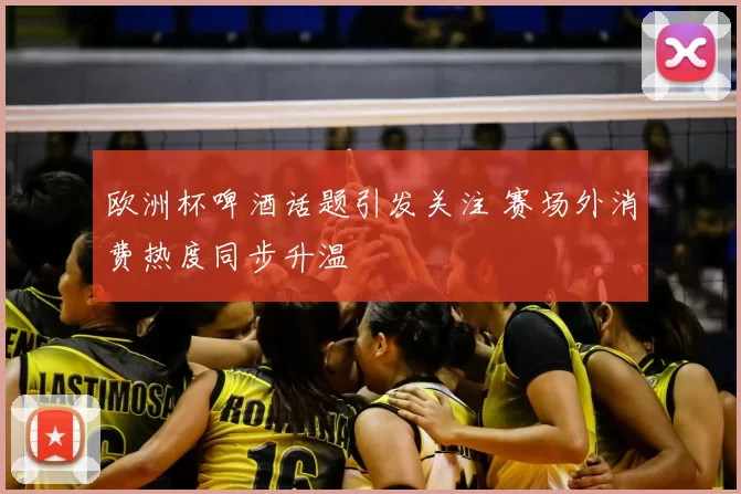 欧洲杯啤酒话题引发关注 赛场外消费热度同步升温