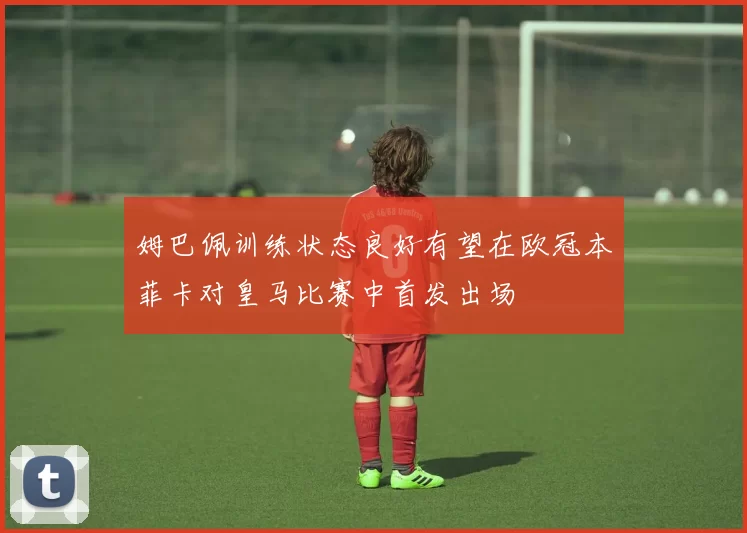 姆巴佩训练状态良好有望在欧冠本菲卡对皇马比赛中首发出场