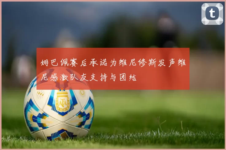 姆巴佩赛后承诺为维尼修斯发声维尼感激队友支持与团结