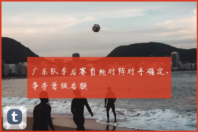 广东队季后赛首轮对阵对手确定，争夺晋级名额
