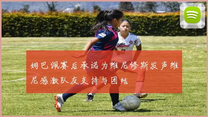 姆巴佩赛后承诺为维尼修斯发声维尼感激队友支持与团结