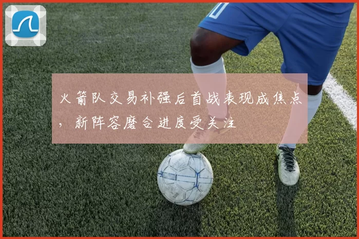 火箭队交易补强后首战表现成焦点,新阵容磨合进度受关注