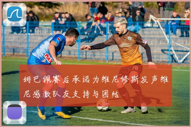 姆巴佩赛后承诺为维尼修斯发声维尼感激队友支持与团结