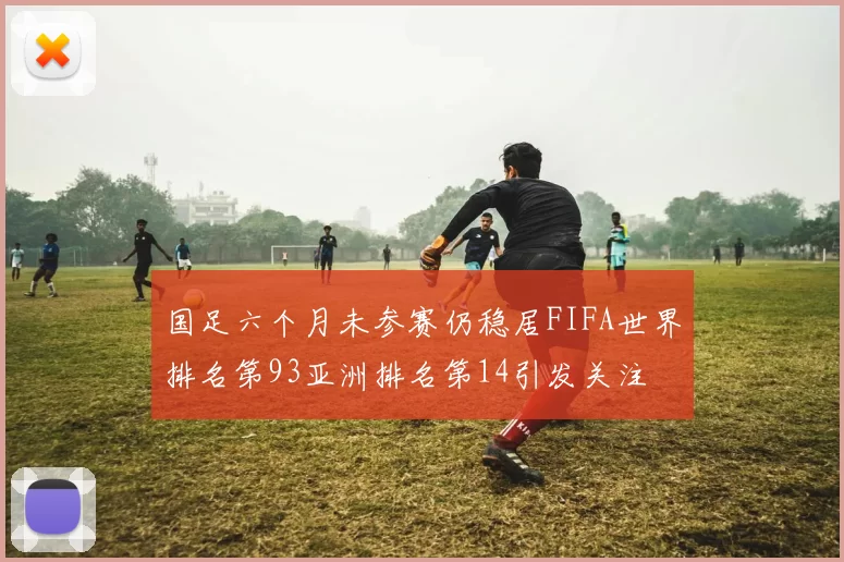 国足六个月未参赛仍稳居FIFA世界排名第93亚洲排名第14引发关注