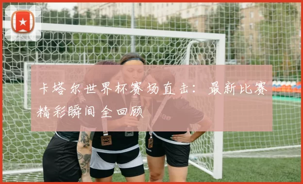 卡塔尔世界杯赛场直击:最新比赛精彩瞬间全回顾