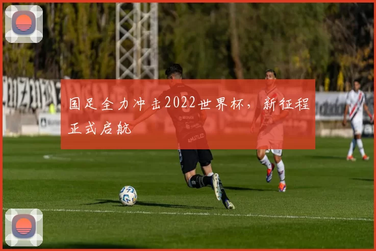 国足全力冲击2022世界杯,新征程正式启航