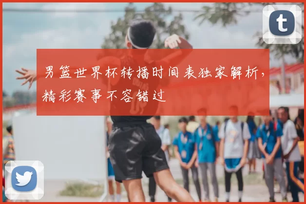 男篮世界杯转播时间表独家解析，精彩赛事不容错过