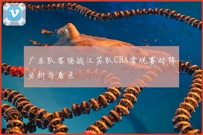 广东队客场战江苏队CBA常规赛对阵分析与看点