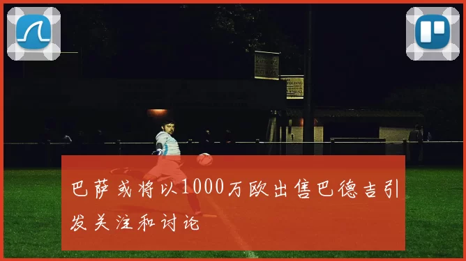 巴萨或将以1000万欧出售巴德吉引发关注和讨论