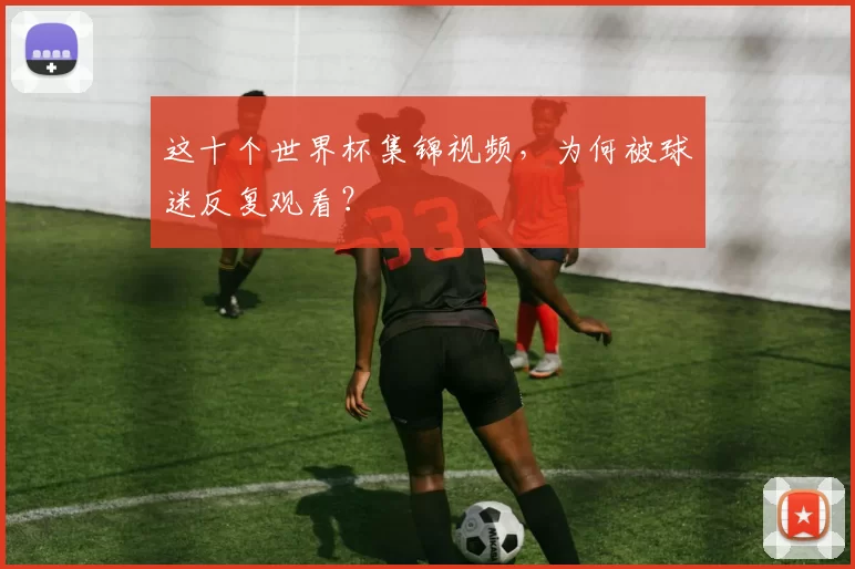 这十个世界杯集锦视频，为何被球迷反复观看？