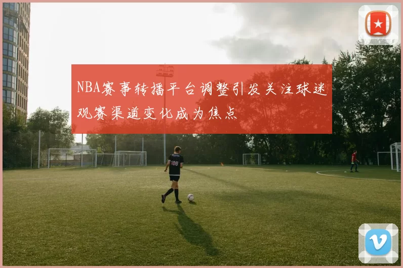 NBA赛事转播平台调整引发关注球迷观赛渠道变化成为焦点
