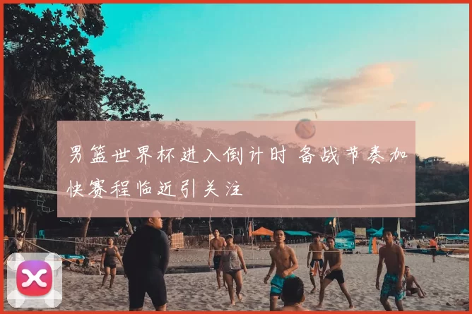 男篮世界杯进入倒计时 备战节奏加快赛程临近引关注
