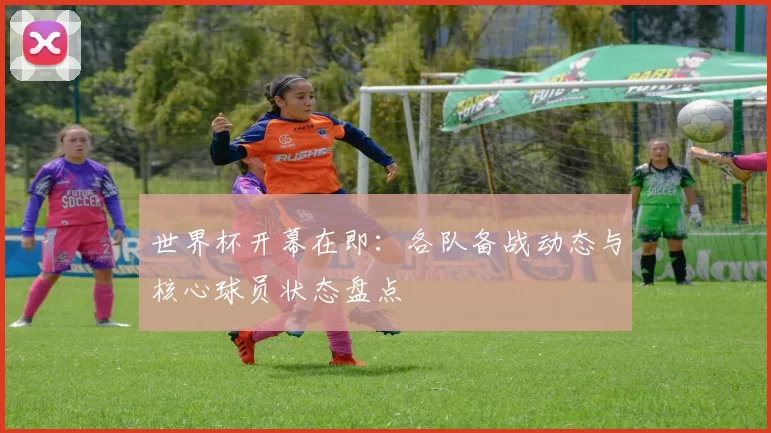 世界杯开幕在即:各队备战动态与核心球员状态盘点