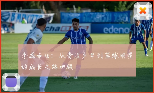 李磊专访:从青涩少年到篮球明星的成长之路回顾