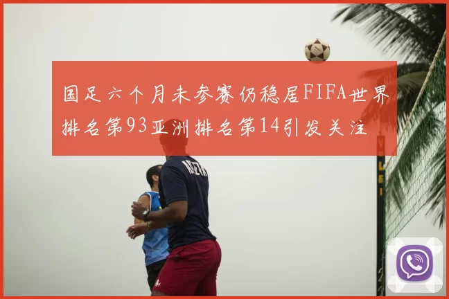 国足六个月未参赛仍稳居FIFA世界排名第93亚洲排名第14引发关注