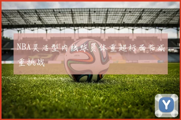 NBA灵活型内线球员体重超标面临减重挑战