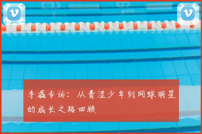 李磊专访：从青涩少年到网球明星的成长之路回顾