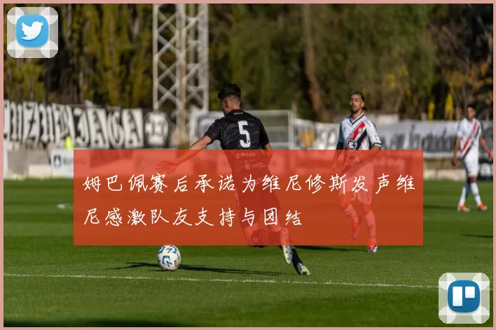 姆巴佩赛后承诺为维尼修斯发声维尼感激队友支持与团结
