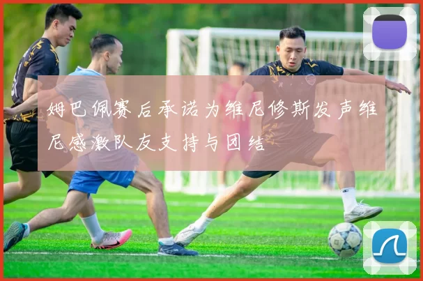 姆巴佩赛后承诺为维尼修斯发声维尼感激队友支持与团结