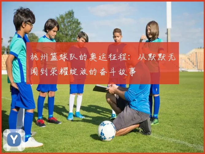 杭州篮球队的奥运征程：从默默无闻到荣耀绽放的奋斗故事