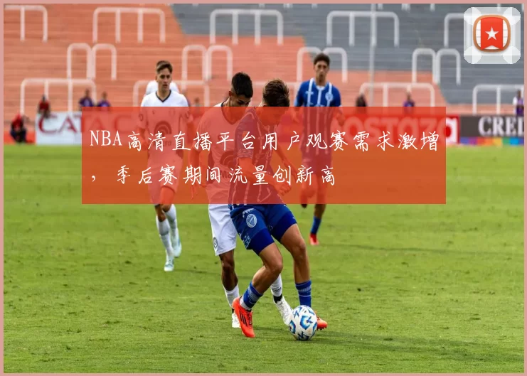 NBA高清直播平台用户观赛需求激增，季后赛期间流量创新高