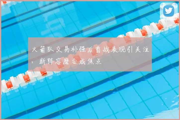 火箭队交易补强后首战表现引关注，新阵容磨合成焦点