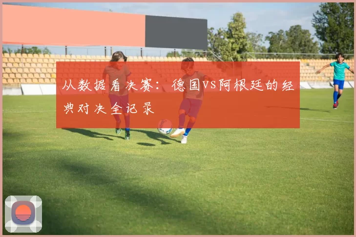 从数据看决赛:德国vs阿根廷的经典对决全记录