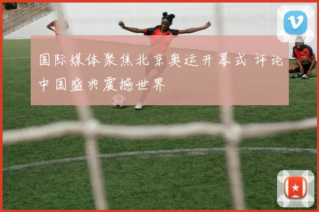 国际媒体聚焦北京奥运开幕式 评论中国盛典震撼世界