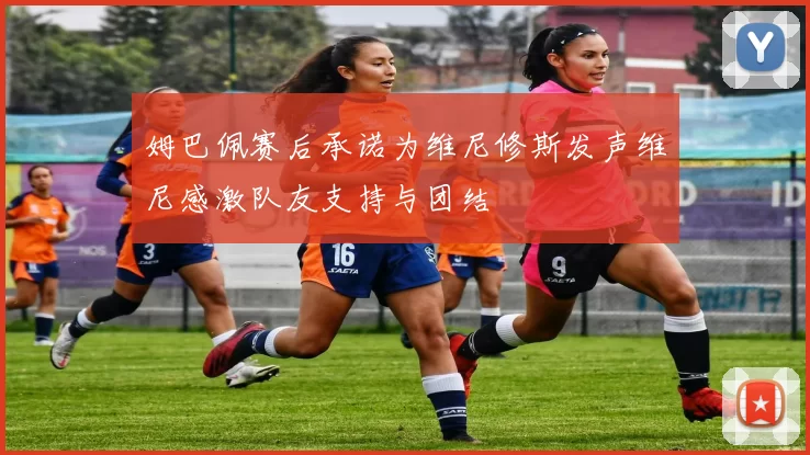 姆巴佩赛后承诺为维尼修斯发声维尼感激队友支持与团结