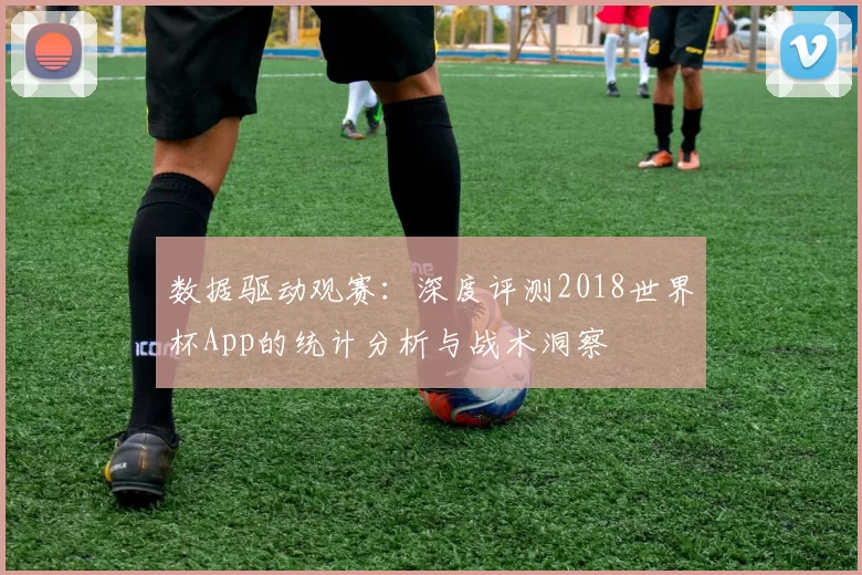 数据驱动观赛：深度评测2018世界杯App的统计分析与战术洞察