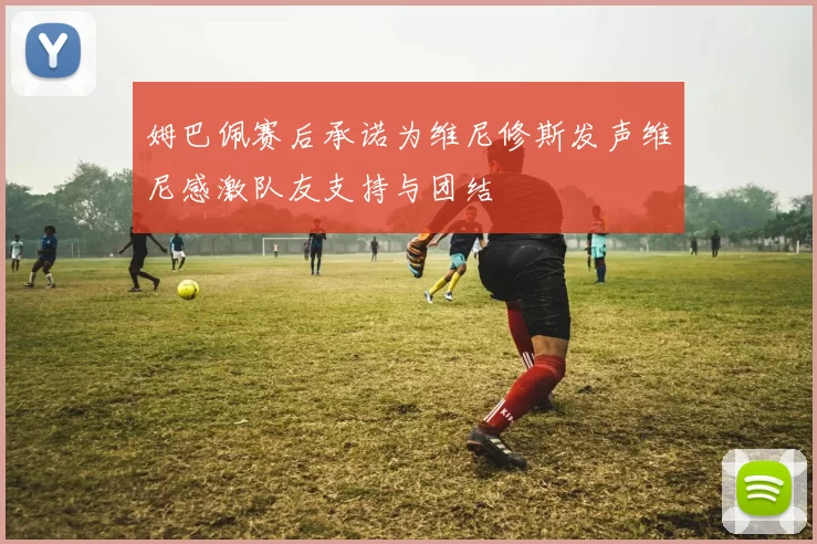 姆巴佩赛后承诺为维尼修斯发声维尼感激队友支持与团结