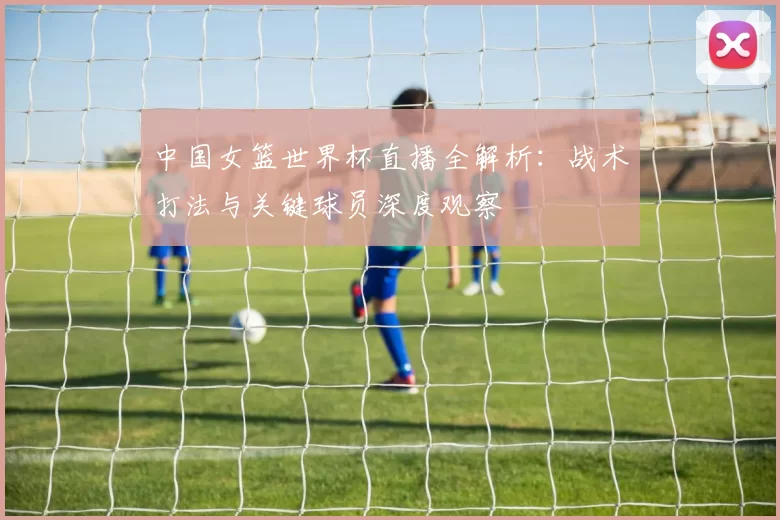 中国女篮世界杯直播全解析：战术打法与关键球员深度观察