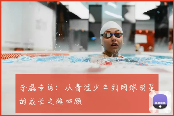李磊专访：从青涩少年到网球明星的成长之路回顾