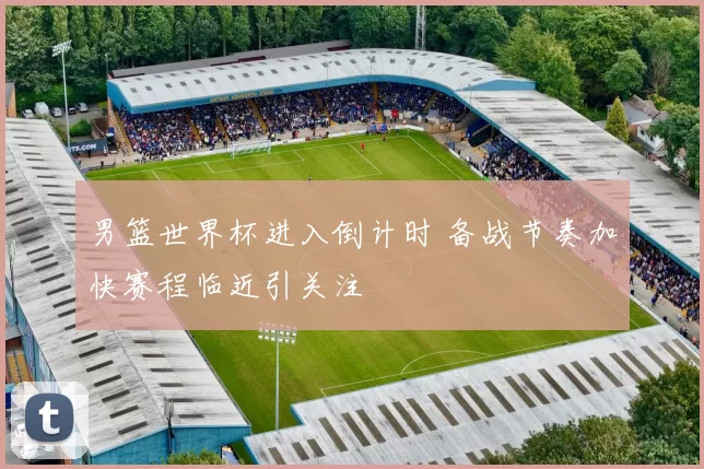 男篮世界杯进入倒计时 备战节奏加快赛程临近引关注