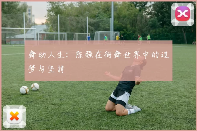 舞动人生：陈强在街舞世界中的追梦与坚持