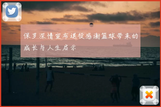 保罗深情宣布退役感谢篮球带来的成长与人生启示