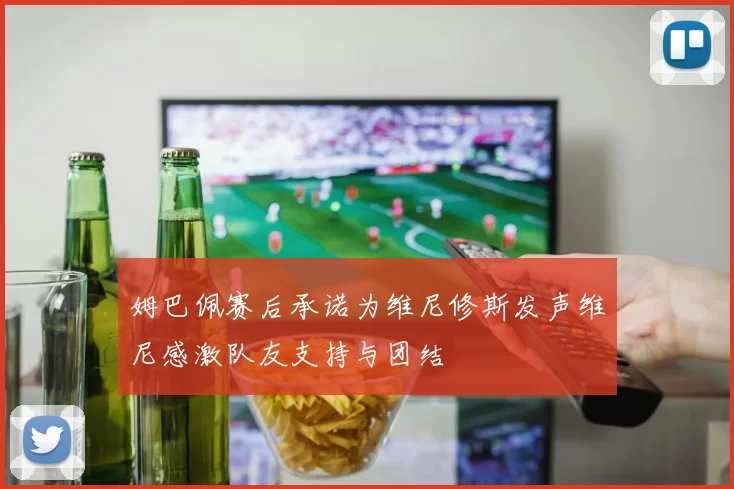 姆巴佩赛后承诺为维尼修斯发声维尼感激队友支持与团结